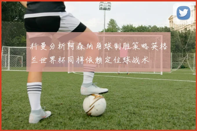 科曼分析阿森纳角球制胜策略英格兰世界杯同样依赖定位球战术