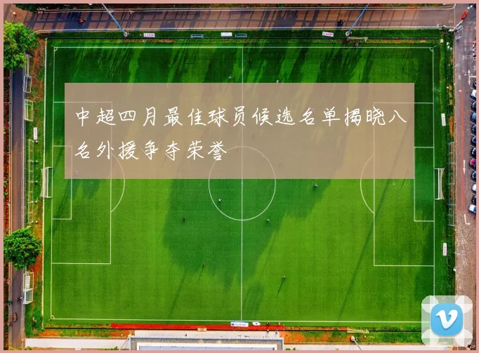 中超四月最佳球员候选名单揭晓八名外援争夺荣誉
