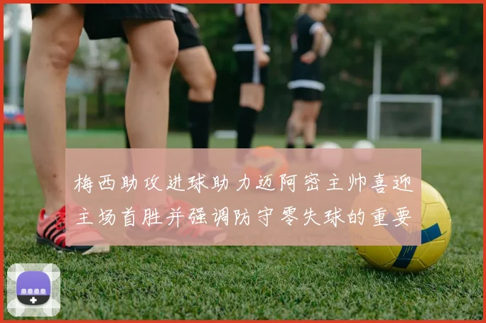梅西助攻进球助力迈阿密主帅喜迎主场首胜并强调防守零失球的重要性