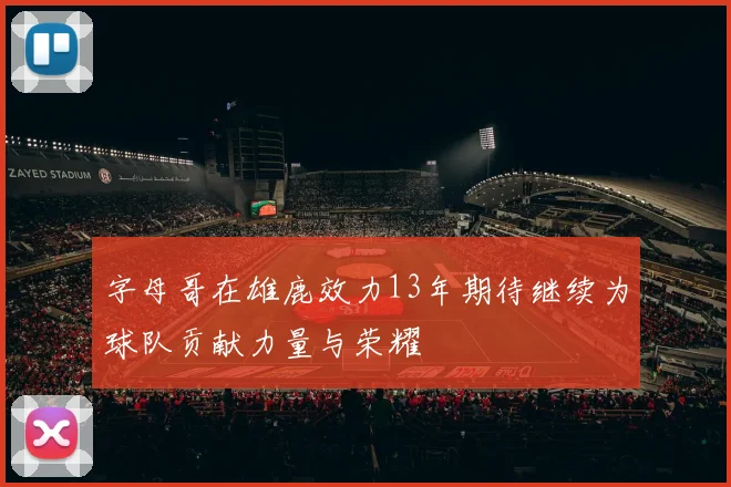 字母哥在雄鹿效力13年期待继续为球队贡献力量与荣耀