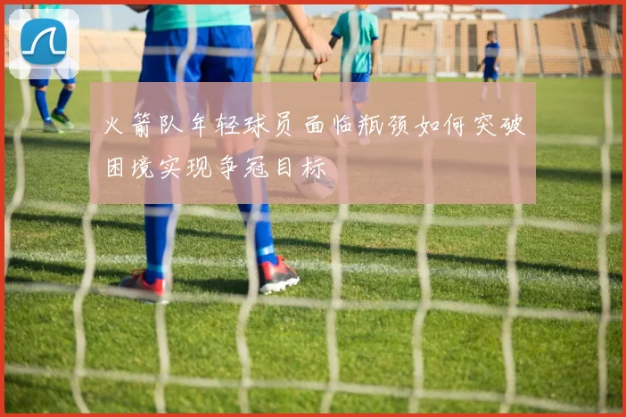 火箭队年轻球员面临瓶颈如何突破困境实现争冠目标