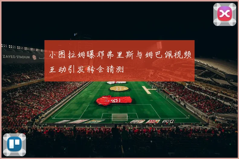 小图拉姆曝邓弗里斯与姆巴佩视频互动引发转会猜测
