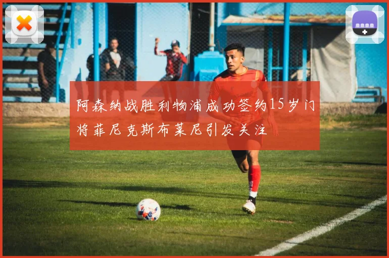 阿森纳战胜利物浦成功签约15岁门将菲尼克斯布莱尼引发关注