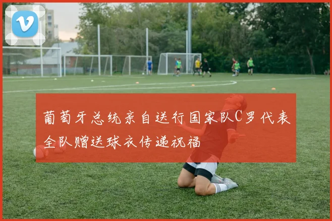 葡萄牙总统亲自送行国家队C罗代表全队赠送球衣传递祝福
