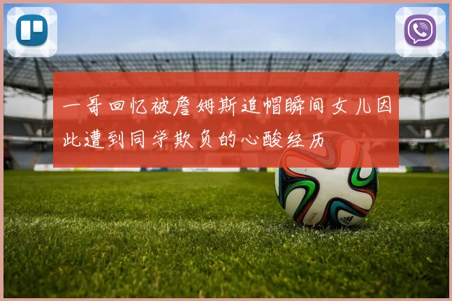 一哥回忆被詹姆斯追帽瞬间女儿因此遭到同学欺负的心酸经历