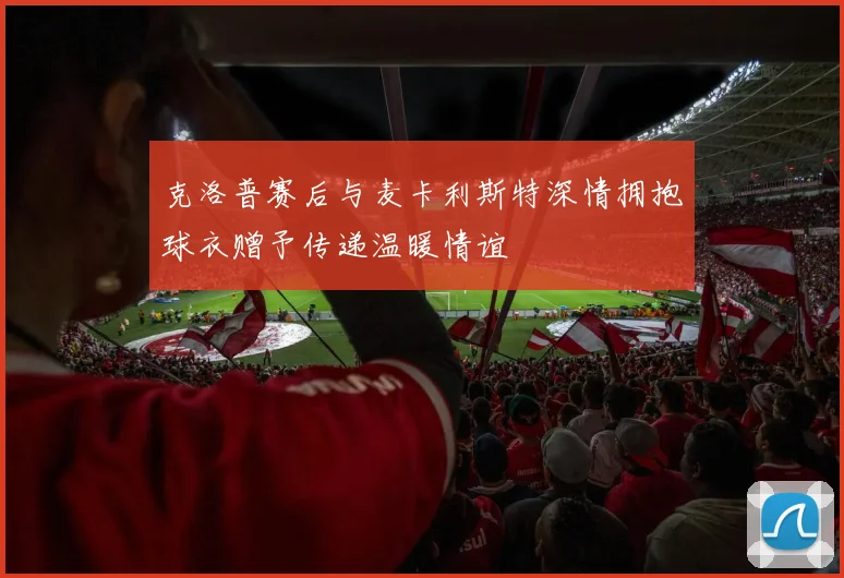 克洛普赛后与麦卡利斯特深情拥抱球衣赠予传递温暖情谊