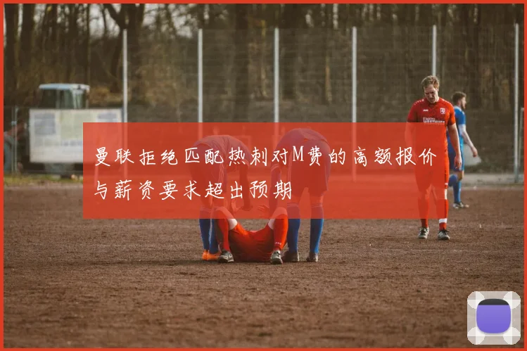 曼联拒绝匹配热刺对M费的高额报价与薪资要求超出预期
