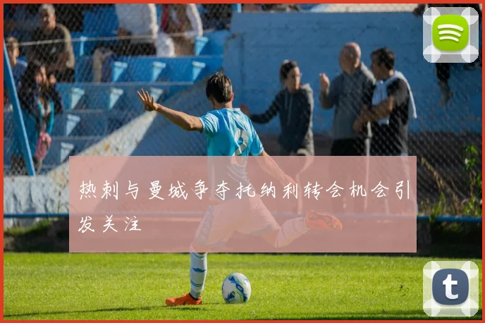 热刺与曼城争夺托纳利转会机会引发关注