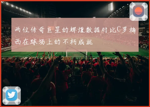 两位传奇巨星的辉煌数据对比C罗梅西在球场上的不朽成就