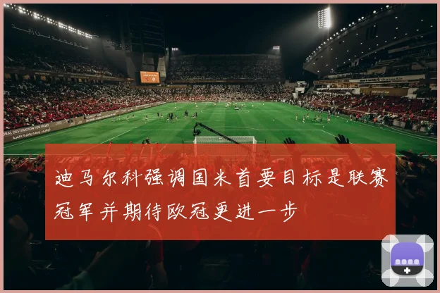 迪马尔科强调国米首要目标是联赛冠军并期待欧冠更进一步