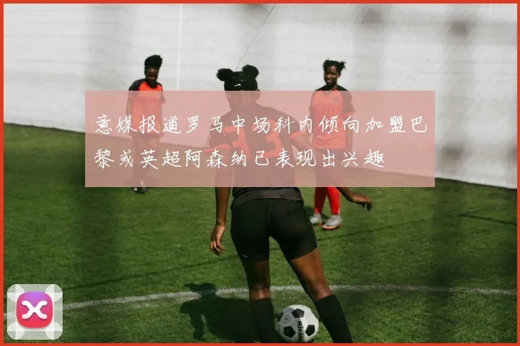 意媒报道罗马中场科内倾向加盟巴黎或英超阿森纳已表现出兴趣