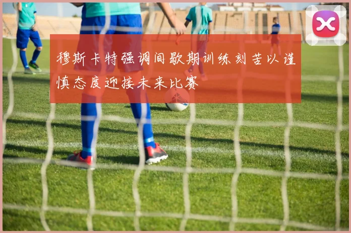 穆斯卡特强调间歇期训练刻苦以谨慎态度迎接未来比赛