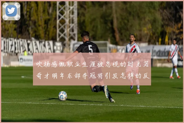 吹杨感慨职业生涯被忽视的时光若奇才明年东部夺冠将引发怎样的反响