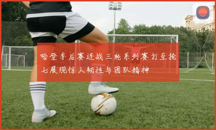 哈登季后赛连战三轮系列赛打至抢七展现惊人韧性与团队精神