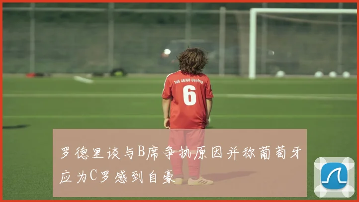 罗德里谈与B席争执原因并称葡萄牙应为C罗感到自豪
