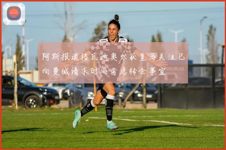 阿斯报道格瓦迪奥尔获皇马关注已向曼城请求时间考虑转会事宜