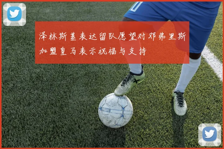 泽林斯基表达留队愿望对邓弗里斯加盟皇马表示祝福与支持