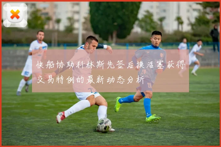 快船协助科林斯先签后换活塞获得交易特例的最新动态分析