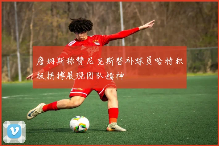 詹姆斯称赞尼克斯替补球员哈特积极拼搏展现团队精神