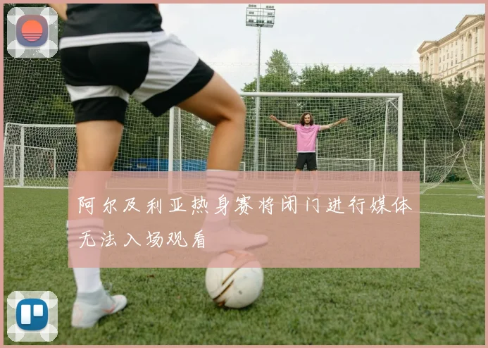 阿尔及利亚热身赛将闭门进行媒体无法入场观看