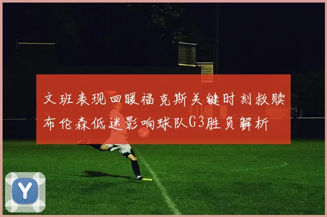 文班表现回暖福克斯关键时刻救赎布伦森低迷影响球队G3胜负解析