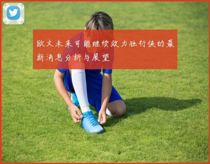 欧文未来可能继续效力独行侠的最新消息分析与展望