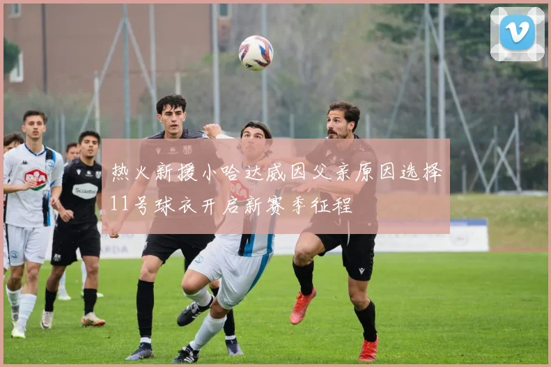 热火新援小哈达威因父亲原因选择11号球衣开启新赛季征程