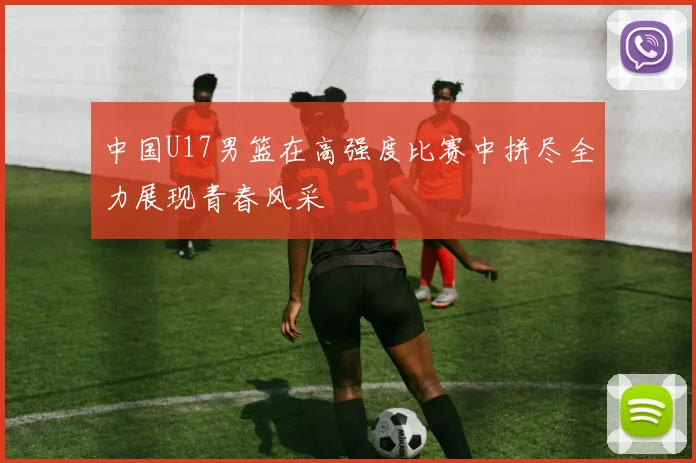 中国U17男篮在高强度比赛中拼尽全力展现青春风采