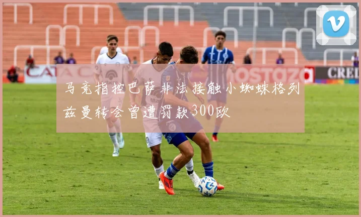 马竞指控巴萨非法接触小蜘蛛格列兹曼转会曾遭罚款300欧
