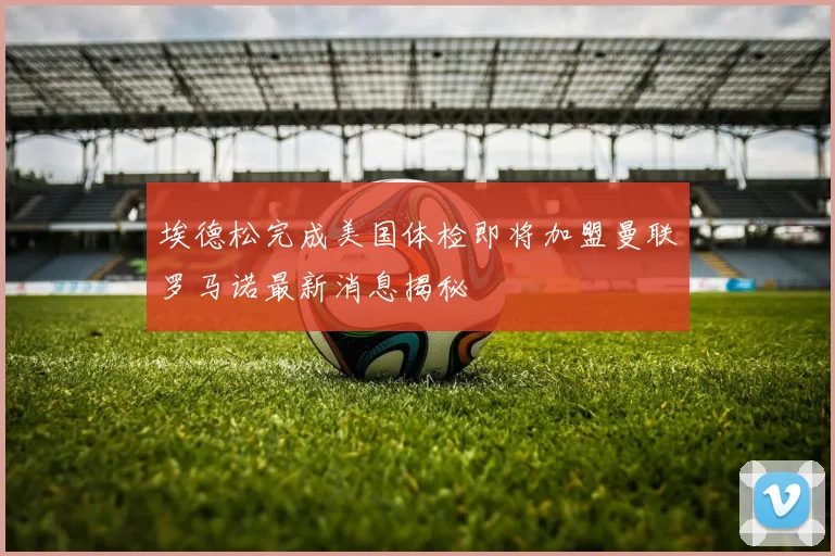 埃德松完成美国体检即将加盟曼联罗马诺最新消息揭秘